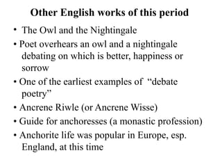 Other English works of this period
• The Owl and the Nightingale
• Poet overhears an owl and a nightingale
debating on which is better, happiness or
sorrow
• One of the earliest examples of “debate
poetry”
• Ancrene Riwle (or Ancrene Wisse)
• Guide for anchoresses (a monastic profession)
• Anchorite life was popular in Europe, esp.
England, at this time
 