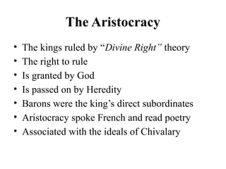 The Aristocracy
• The kings ruled by “Divine Right” theory
• The right to rule
• Is granted by God
• Is passed on by Heredity
• Barons were the king’s direct subordinates
• Aristocracy spoke French and read poetry
• Associated with the ideals of Chivalary
 