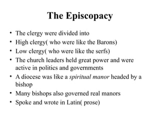 The Episcopacy
• The clergy were divided into
• High clergy( who were like the Barons)
• Low clergy( who were like the serfs)
• The church leaders held great power and were
active in politics and governments
• A diocese was like a spiritual manor headed by a
bishop
• Many bishops also governed real manors
• Spoke and wrote in Latin( prose)
 