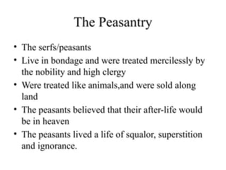 The Peasantry
• The serfs/peasants
• Live in bondage and were treated mercilessly by
the nobility and high clergy
• Were treated like animals,and were sold along
land
• The peasants believed that their after-life would
be in heaven
• The peasants lived a life of squalor, superstition
and ignorance.
 