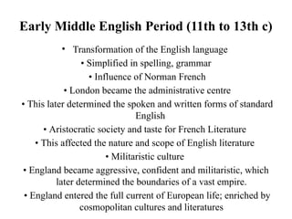 Early Middle English Period (11th to 13th c)
• Transformation of the English language
• Simplified in spelling, grammar
• Influence of Norman French
• London became the administrative centre
• This later determined the spoken and written forms of standard
English
• Aristocratic society and taste for French Literature
• This affected the nature and scope of English literature
• Militaristic culture
• England became aggressive, confident and militaristic, which
later determined the boundaries of a vast empire.
• England entered the full current of European life; enriched by
cosmopolitan cultures and literatures
 