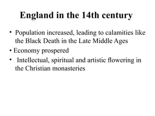 England in the 14th century
• Population increased, leading to calamities like
the Black Death in the Late Middle Ages
• Economy prospered
• Intellectual, spiritual and artistic ﬂowering in
the Christian monasteries
 
