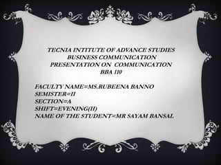 TECNIA INTITUTE OF ADVANCE STUDIES
BUSINESS COMMUNICATION
PRESENTATION ON COMMUNICATION
BBA 110
FACULTY NAME=MS.RUBEENA BANNO
SEMISTER=II
SECTION=A
SHIFT=EVENING(II)
NAME OF THE STUDENT=MR SAYAM BANSAL
 