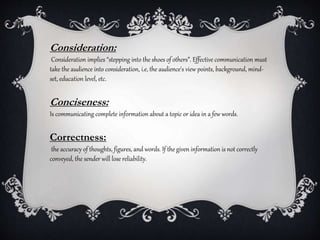 Consideration:
Consideration implies “stepping into the shoes of others”. Effective communication must
take the audience into consideration, i.e, the audience's view points, background, mind-
set, education level, etc.
Conciseness:
Is communicating complete information about a topic or idea in a few words.
Correctness:
the accuracy of thoughts, figures, and words. If the given information is not correctly
conveyed, the sender will lose reliability.
 