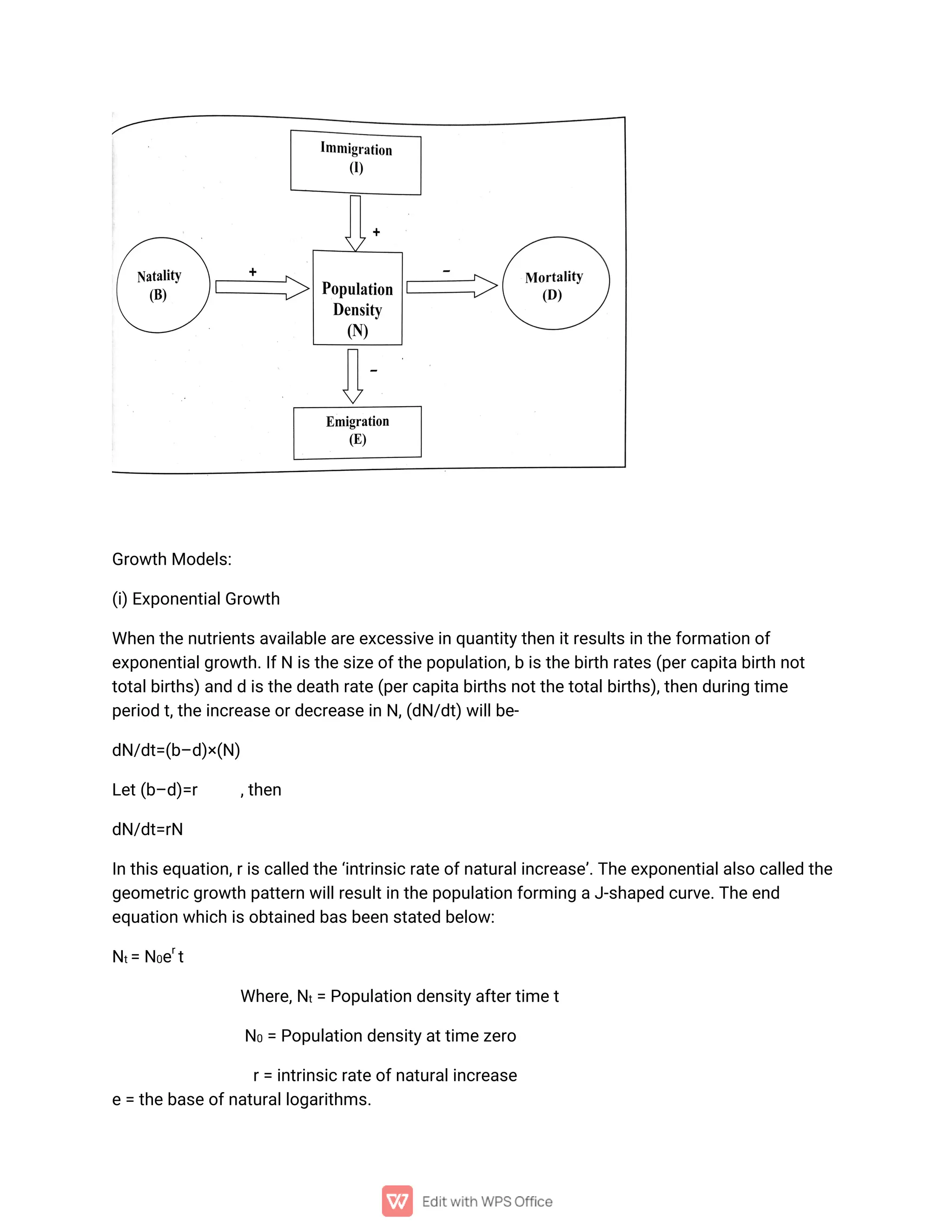 G
r
o
w
t
h
Mo
d
e
l
s
:
(
i
)
E
x
p
o
n
e
n
t
i
a
l
G
r
o
w
t
h
Wh
e
n
t
h
e
n
u
t
r
i
e
n
t
s
a
v
a
i
l
a
b
l
e
a
r
e
e
x
c
e
s
s
i
v
e
i
n
q
u
a
n
t
i
t
y
t
h
e
ni
t
r
e
s
u
l
t
s
i
nt
h
e
f
o
r
ma
t
i
o
no
f
e
x
p
o
n
e
n
t
i
a
l
g
r
o
w
t
h
.
I
f
Ni
s
t
h
e
s
i
z
e
o
f
t
h
e
p
o
p
u
l
a
t
i
o
n
,
bi
s
t
h
e
b
i
r
t
hr
a
t
e
s
(
p
e
r
c
a
p
i
t
a
b
i
r
t
hn
o
t
t
o
t
a
l
b
i
r
t
h
s
)
a
n
ddi
s
t
h
e
d
e
a
t
h
r
a
t
e
(
p
e
r
c
a
p
i
t
a
b
i
r
t
h
s
n
o
t
t
h
e
t
o
t
a
l
b
i
r
t
h
s
)
,
t
h
e
nd
u
r
i
n
gt
i
me
p
e
r
i
o
dt
,
t
h
e
i
n
c
r
e
a
s
e
o
r
d
e
c
r
e
a
s
e
i
n
N
,
(
d
N
/
d
t
)
w
i
l
l
b
e
-
d
N
/
d
t
=
(
b
–
d
)
×
(
N
)
L
e
t
(
b
–
d
)
=
r ,
t
h
e
n
d
N
/
d
t
=
r
N
I
n
t
h
i
s
e
q
u
a
t
i
o
n
,
r
i
s
c
a
l
l
e
dt
h
e
‘
i
n
t
r
i
n
s
i
c
r
a
t
e
o
f
n
a
t
u
r
a
l
i
n
c
r
e
a
s
e
’
.
T
h
e
e
x
p
o
n
e
n
t
i
a
l
a
l
s
oc
a
l
l
e
dt
h
e
g
e
o
me
t
r
i
c
g
r
o
w
t
hp
a
t
t
e
r
nw
i
l
l
r
e
s
u
l
t
i
nt
h
e
p
o
p
u
l
a
t
i
o
nf
o
r
mi
n
ga
J
-
s
h
a
p
e
dc
u
r
v
e
.
T
h
e
e
n
d
e
q
u
a
t
i
o
nw
h
i
c
hi
s
o
b
t
a
i
n
e
db
a
s
b
e
e
ns
t
a
t
e
db
e
l
o
w
:
N
t
=
N
0
e
r
t
Wh
e
r
e
,
N
t
=P
o
p
u
l
a
t
i
o
nd
e
n
s
i
t
y
a
f
t
e
r
t
i
me
t
N
0=P
o
p
u
l
a
t
i
o
nd
e
n
s
i
t
y
a
t
t
i
me
z
e
r
o
r
=i
n
t
r
i
n
s
i
c
r
a
t
e
o
f
n
a
t
u
r
a
l
i
n
c
r
e
a
s
e
e
=t
h
e
b
a
s
e
o
f
n
a
t
u
r
a
l
l
o
g
a
r
i
t
h
ms
.
 
