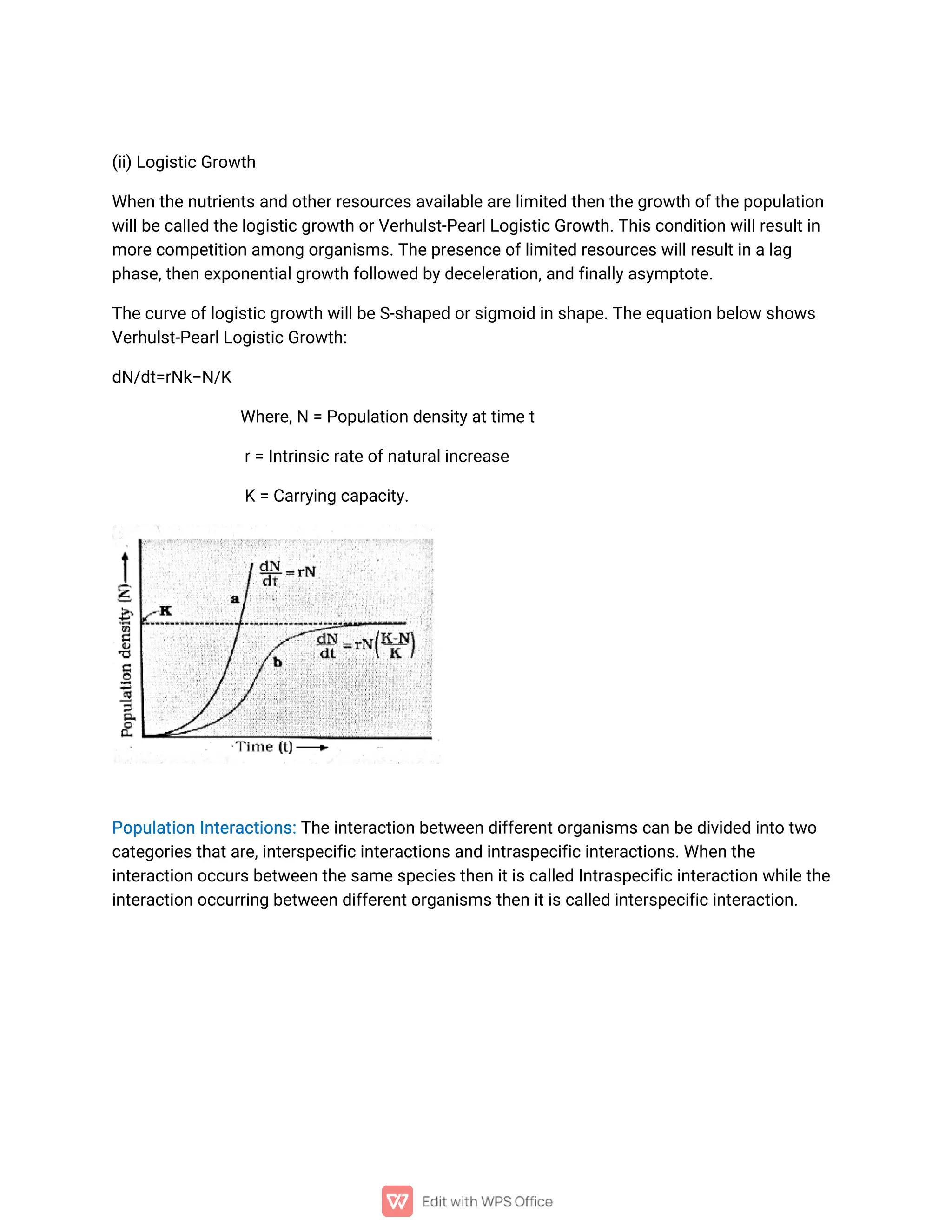 (
i
i
)
L
o
g
i
s
t
i
c
G
r
o
w
t
h
Wh
e
n
t
h
e
n
u
t
r
i
e
n
t
s
a
n
do
t
h
e
r
r
e
s
o
u
r
c
e
s
a
v
a
i
l
a
b
l
e
a
r
e
l
i
mi
t
e
dt
h
e
n
t
h
e
g
r
o
w
t
ho
f
t
h
e
p
o
p
u
l
a
t
i
o
n
w
i
l
l
b
e
c
a
l
l
e
dt
h
e
l
o
g
i
s
t
i
c
g
r
o
w
t
ho
r
V
e
r
h
u
l
s
t
-
P
e
a
r
l
L
o
g
i
s
t
i
c
G
r
o
w
t
h
.
T
h
i
s
c
o
n
d
i
t
i
o
nw
i
l
l
r
e
s
u
l
t
i
n
mo
r
e
c
o
mp
e
t
i
t
i
o
na
mo
n
go
r
g
a
n
i
s
ms
.
T
h
e
p
r
e
s
e
n
c
e
o
f
l
i
mi
t
e
dr
e
s
o
u
r
c
e
s
w
i
l
l
r
e
s
u
l
t
i
na
l
a
g
p
h
a
s
e
,
t
h
e
ne
x
p
o
n
e
n
t
i
a
l
g
r
o
w
t
h
f
o
l
l
o
w
e
db
y
d
e
c
e
l
e
r
a
t
i
o
n
,
a
n
df
i
n
a
l
l
y
a
s
y
mp
t
o
t
e
.
T
h
e
c
u
r
v
e
o
f
l
o
g
i
s
t
i
c
g
r
o
w
t
hw
i
l
l
b
e
S
-
s
h
a
p
e
do
r
s
i
g
mo
i
di
ns
h
a
p
e
.
T
h
e
e
q
u
a
t
i
o
nb
e
l
o
ws
h
o
w
s
V
e
r
h
u
l
s
t
-
P
e
a
r
l
L
o
g
i
s
t
i
c
G
r
o
w
t
h
:
d
N
/
d
t
=
r
N
k
−
N
/
K
Wh
e
r
e
,
N=P
o
p
u
l
a
t
i
o
nd
e
n
s
i
t
y
a
t
t
i
me
t
r
=I
n
t
r
i
n
s
i
c
r
a
t
e
o
f
n
a
t
u
r
a
l
i
n
c
r
e
a
s
e
K=
C
a
r
r
y
i
n
gc
a
p
a
c
i
t
y
.
P
o
p
u
l
a
t
i
o
nI
n
t
e
r
a
c
t
i
o
n
s
:
T
h
e
i
n
t
e
r
a
c
t
i
o
nb
e
t
w
e
e
nd
i
f
f
e
r
e
n
t
o
r
g
a
n
i
s
ms
c
a
nb
e
d
i
v
i
d
e
di
n
t
ot
w
o
c
a
t
e
g
o
r
i
e
s
t
h
a
t
a
r
e
,
i
n
t
e
r
s
p
e
c
i
f
i
c
i
n
t
e
r
a
c
t
i
o
n
s
a
n
di
n
t
r
a
s
p
e
c
i
f
i
c
i
n
t
e
r
a
c
t
i
o
n
s
.
Wh
e
nt
h
e
i
n
t
e
r
a
c
t
i
o
n
o
c
c
u
r
s
b
e
t
w
e
e
n
t
h
e
s
a
me
s
p
e
c
i
e
s
t
h
e
ni
t
i
s
c
a
l
l
e
dI
n
t
r
a
s
p
e
c
i
f
i
c
i
n
t
e
r
a
c
t
i
o
nw
h
i
l
e
t
h
e
i
n
t
e
r
a
c
t
i
o
n
o
c
c
u
r
r
i
n
gb
e
t
w
e
e
nd
i
f
f
e
r
e
n
t
o
r
g
a
n
i
s
ms
t
h
e
ni
t
i
s
c
a
l
l
e
di
n
t
e
r
s
p
e
c
i
f
i
c
i
n
t
e
r
a
c
t
i
o
n
.
 