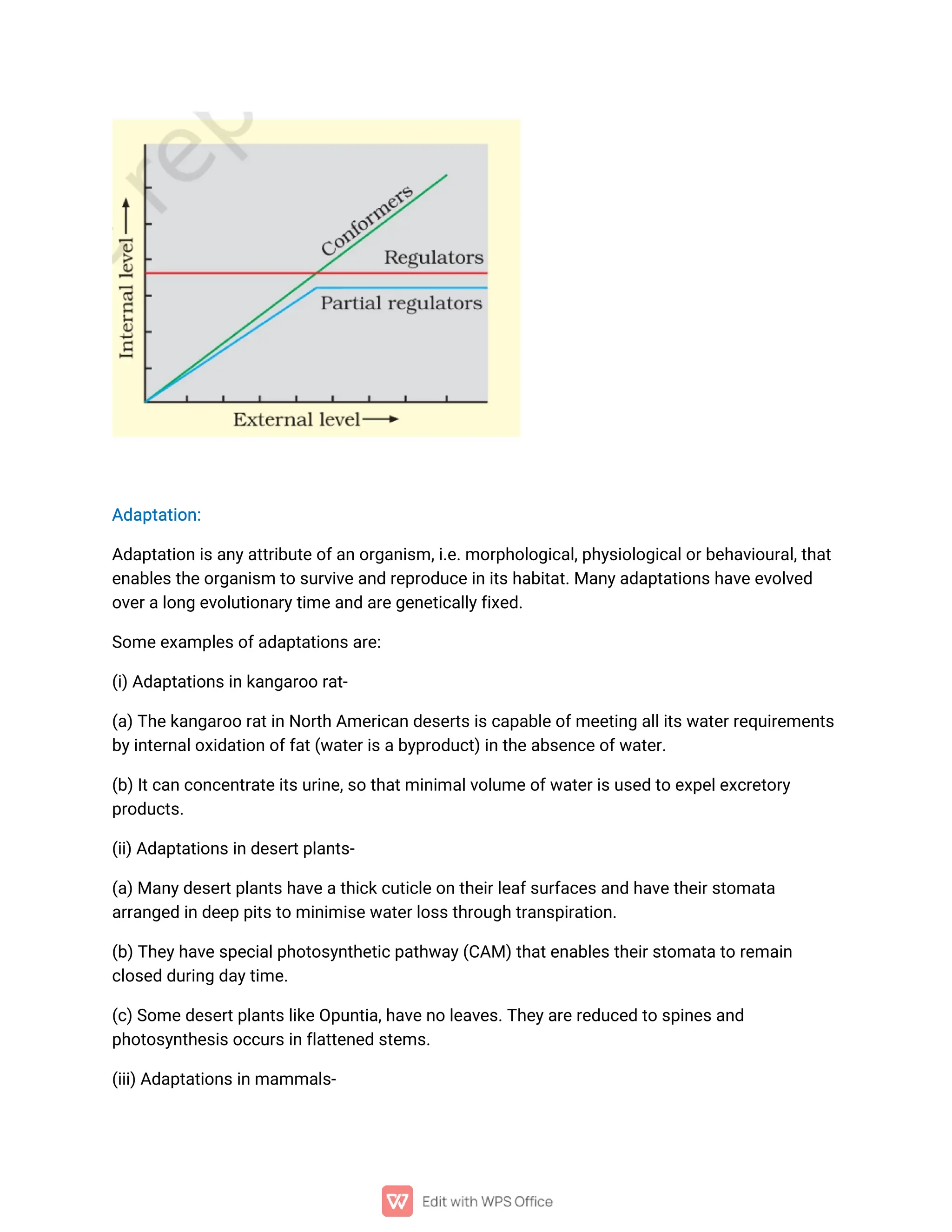 A
d
a
p
t
a
t
i
o
n
:
A
d
a
p
t
a
t
i
o
ni
s
a
n
y
a
t
t
r
i
b
u
t
e
o
f
a
n
o
r
g
a
n
i
s
m,
i
.
e
.
mo
r
p
h
o
l
o
g
i
c
a
l
,
p
h
y
s
i
o
l
o
g
i
c
a
l
o
r
b
e
h
a
v
i
o
u
r
a
l
,
t
h
a
t
e
n
a
b
l
e
s
t
h
e
o
r
g
a
n
i
s
mt
os
u
r
v
i
v
e
a
n
dr
e
p
r
o
d
u
c
e
i
ni
t
s
h
a
b
i
t
a
t
.
Ma
n
y
a
d
a
p
t
a
t
i
o
n
s
h
a
v
e
e
v
o
l
v
e
d
o
v
e
r
a
l
o
n
ge
v
o
l
u
t
i
o
n
a
r
y
t
i
me
a
n
da
r
e
g
e
n
e
t
i
c
a
l
l
y
f
i
x
e
d
.
S
o
me
e
x
a
mp
l
e
s
o
f
a
d
a
p
t
a
t
i
o
n
s
a
r
e
:
(
i
)
A
d
a
p
t
a
t
i
o
n
s
i
n
k
a
n
g
a
r
o
or
a
t
-
(
a
)
T
h
e
k
a
n
g
a
r
o
or
a
t
i
nN
o
r
t
hA
me
r
i
c
a
n
d
e
s
e
r
t
s
i
s
c
a
p
a
b
l
e
o
f
me
e
t
i
n
ga
l
l
i
t
s
w
a
t
e
r
r
e
q
u
i
r
e
me
n
t
s
b
y
i
n
t
e
r
n
a
l
o
x
i
d
a
t
i
o
n
o
f
f
a
t
(
w
a
t
e
r
i
s
a
b
y
p
r
o
d
u
c
t
)
i
nt
h
e
a
b
s
e
n
c
e
o
f
w
a
t
e
r
.
(
b
)
I
t
c
a
nc
o
n
c
e
n
t
r
a
t
e
i
t
s
u
r
i
n
e
,
s
ot
h
a
t
mi
n
i
ma
l
v
o
l
u
me
o
f
w
a
t
e
r
i
s
u
s
e
dt
oe
x
p
e
l
e
x
c
r
e
t
o
r
y
p
r
o
d
u
c
t
s
.
(
i
i
)
A
d
a
p
t
a
t
i
o
n
s
i
nd
e
s
e
r
t
p
l
a
n
t
s
-
(
a
)
Ma
n
y
d
e
s
e
r
t
p
l
a
n
t
s
h
a
v
e
a
t
h
i
c
k
c
u
t
i
c
l
e
o
nt
h
e
i
r
l
e
a
f
s
u
r
f
a
c
e
s
a
n
dh
a
v
e
t
h
e
i
r
s
t
o
ma
t
a
a
r
r
a
n
g
e
di
n
d
e
e
pp
i
t
s
t
omi
n
i
mi
s
e
w
a
t
e
r
l
o
s
s
t
h
r
o
u
g
h
t
r
a
n
s
p
i
r
a
t
i
o
n
.
(
b
)
T
h
e
y
h
a
v
e
s
p
e
c
i
a
l
p
h
o
t
o
s
y
n
t
h
e
t
i
c
p
a
t
h
w
a
y
(
C
A
M)
t
h
a
t
e
n
a
b
l
e
s
t
h
e
i
r
s
t
o
ma
t
a
t
or
e
ma
i
n
c
l
o
s
e
dd
u
r
i
n
gd
a
y
t
i
me
.
(
c
)
S
o
me
d
e
s
e
r
t
p
l
a
n
t
s
l
i
k
e
O
p
u
n
t
i
a
,
h
a
v
e
n
ol
e
a
v
e
s
.
T
h
e
y
a
r
e
r
e
d
u
c
e
dt
os
p
i
n
e
s
a
n
d
p
h
o
t
o
s
y
n
t
h
e
s
i
s
o
c
c
u
r
s
i
n
f
l
a
t
t
e
n
e
ds
t
e
ms
.
(
i
i
i
)
A
d
a
p
t
a
t
i
o
n
s
i
n
ma
mma
l
s
-
 