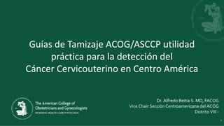 Guías de Tamizaje ACOG/ASCCP utilidad
práctica para la detección del
Cáncer Cervicouterino en Centro América
Dr. Alfredo Beitia S. MD, FACOG
Vice Chair Sección Centroamericana del ACOG
Distrito VIII -
1
 