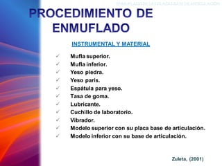 ✓ Mufla superior.
✓ Mufla inferior.
✓ Yeso piedra.
✓ Yeso parís.
✓ Espátula para yeso.
✓ Tasa de goma.
✓ Lubricante.
✓ Cuchillo de laboratorio.
✓ Vibrador.
✓ Modelo superior con su placa base de articulación.
✓ Modelo inferior con su base de articulación.
INSTRUMENTAL Y MATERIAL
ENMUFLADODELAS PLACAS BASEDEARTICULACIÓN
Zuleta, (2001)
 