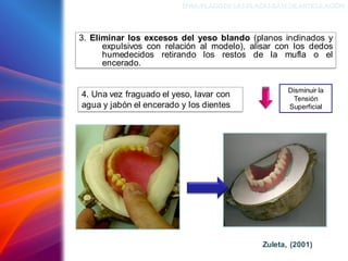 3. Eliminar los excesos del yeso blando (planos inclinados y
expulsivos con relación al modelo), alisar con los dedos
humedecidos retirando los restos de la mufla o el
encerado.
ENMUFLADODELAS PLACAS BASEDEARTICULACIÓN
4. Una vez fraguado el yeso, lavar con
agua y jabón el encerado y los dientes
Zuleta, (2001)
Disminuir la
Tensión
Superficial
 