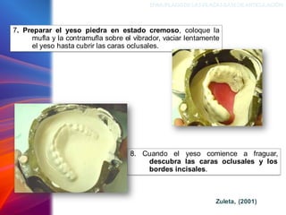 ENMUFLADODELAS PLACAS BASEDEARTICULACIÓN
7. Preparar el yeso piedra en estado cremoso, coloque la
mufla y la contramufla sobre el vibrador, vaciar lentamente
el yeso hasta cubrir las caras oclusales.
8. Cuando el yeso comience a fraguar,
descubra las caras oclusales y los
bordes incisales.
Zuleta, (2001)
 
