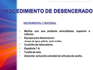 ✓ Muflas con sus prótesis enmufladas, superior e
inferior.
✓ Equipo para desencerar:
tanque de agua, grifería, porta muflas.
✓ Cuchillo de laboratorio.
✓ Espátula 7 A
✓ Toalla de tela.
✓ Aislante: solución coloidal de silicato de sodio.
INSTRUMENTAL Y MATERIAL
ENMUFLADODELAS PLACAS BASEDEARTICULACIÓN
 