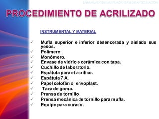 ✓ Mufla superior e inferior desencerada y aislado sus
yesos.
✓ Polímero.
✓ Monómero.
✓ Envase de vidrio o cerámica con tapa.
✓ Cuchillo de laboratorio.
✓ Espátula para el acrílico.
✓ Espátula 7 A.
✓ Papel celofán o envoplast.
✓ Taza de goma.
✓ Prensa de tornillo.
✓ Prensa mecánica de tornillo para mufla.
✓ Equipo para curado.
INSTRUMENTAL Y MATERIAL
ENMUFLADODELAS PLACAS BASEDEARTICULACIÓN
 