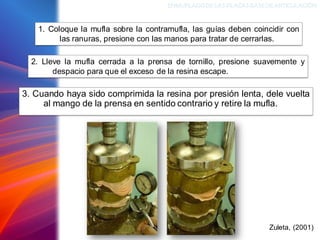 3. Cuando haya sido comprimida la resina por presión lenta, dele vuelta
al mango de la prensa en sentido contrario y retire la mufla.
ENMUFLADODELAS PLACAS BASEDEARTICULACIÓN
Zuleta, (2001)
1. Coloque la mufla sobre la contramufla, las guías deben coincidir con
las ranuras, presione con las manos para tratar de cerrarlas.
2. Lleve la mufla cerrada a la prensa de tornillo, presione suavemente y
despacio para que el exceso de la resina escape.
 