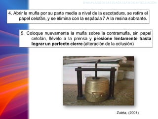 4. Abrir la mufla por su parte media a nivel de la escotadura, se retira el
papel celofán, y se elimina con la espátula 7 A la resina sobrante.
ENMUFLADODELAS PLACAS BASEDEARTICULACIÓN
Zuleta, (2001)
5. Coloque nuevamente la mufla sobre la contramufla, sin papel
celofán, llévelo a la prensa y presione lentamente hasta
lograr un perfecto cierre (alteración de la oclusión)
 