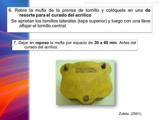 6. Retire la mufla de la prensa de tornillo y colóquela en una de
resorte para el curado del acrílico
Se aprietan los tornillos laterales (tapa superior) y luego con una llave
aflojar el tornillo central.
ENMUFLADODELAS PLACAS BASEDEARTICULACIÓN
Zuleta, (2001)
7. Dejar en reposo la mufla por espacio de 30 a 60 min. Antes del
curado del acrílico.
 