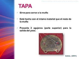 ✓ Sirve para cerrar a la mufla
✓ Está hecha con el mismo material que el resto de
la mufla
✓ Presenta 2 agujeros (parte superior) para la
salida del yeso.
ENMUFLADODELAS PLACAS BASEDEARTICULACIÓN
Zuleta, (2001)
 
