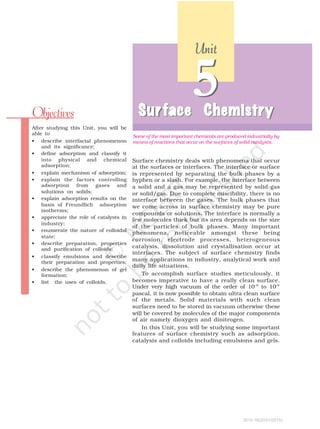 Surface chemistry deals with phenomena that occur
at the surfaces or interfaces. The interface or surface
is represented by separating the bulk phases by a
hyphen or a slash. For example, the interface between
a solid and a gas may be represented by solid-gas
or solid/gas. Due to complete miscibility, there is no
interface between the gases. The bulk phases that
we come across in surface chemistry may be pure
compounds or solutions. The interface is normally a
few molecules thick but its area depends on the size
of the particles of bulk phases. Many important
phenomena, noticeable amongst these being
corrosion, electrode processes, heterogeneous
catalysis, dissolution and crystallisation occur at
interfaces. The subject of surface chemistry finds
many applications in industry, analytical work and
daily life situations.
To accomplish surface studies meticulously, it
becomes imperative to have a really clean surface.
Under very high vacuum of the order of 10–8
to 10–9
pascal, it is now possible to obtain ultra clean surface
of the metals. Solid materials with such clean
surfaces need to be stored in vacuum otherwise these
will be covered by molecules of the major components
of air namely dioxygen and dinitrogen.
In this Unit, you will be studying some important
features of surface chemistry such as adsorption,
catalysis and colloids including emulsions and gels.
Sur
Sur
Sur
Sur
Surface Chemistr
face Chemistr
face Chemistr
face Chemistr
face Chemistry
y
y
y
y
5
Sur
Sur
Sur
Sur
Surface Chemistr
face Chemistr
face Chemistr
face Chemistr
face Chemistry
y
y
y
y
After studying this Unit, you will be
able to
• describe interfacial phenomenon
and its significance;
• define adsorption and classify it
into physical and chemical
adsorption;
• explain mechanism of adsorption;
• explain the factors controlling
adsorption from gases and
solutions on solids;
• explain adsorption results on the
basis of Freundlich adsorption
isotherms;
• appreciate the role of catalysts in
industry;
• enumerate the nature of colloidal
state;
• describe preparation, properties
and purification of colloids;
• classify emulsions and describe
their preparation and properties;
• describe the phenomenon of gel
formation;
• list the uses of colloids.
Objectives
Some of the most important chemicals are produced industrially by
means of reactions that occur on the surfaces of solid catalysts.
Unit
Unit
Unit
Unit
Unit
5
2015-16(20/01/2015)
 