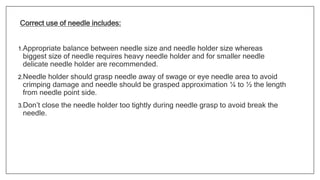 Correct use of needle includes:
1.Appropriate balance between needle size and needle holder size whereas
biggest size of needle requires heavy needle holder and for smaller needle
delicate needle holder are recommended.
2.Needle holder should grasp needle away of swage or eye needle area to avoid
crimping damage and needle should be grasped approximation ¼ to ½ the length
from needle point side.
3.Don’t close the needle holder too tightly during needle grasp to avoid break the
needle.
 