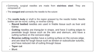 • Commonly, surgical needles are made from stainless steel. They are
composed of:
• The swaged end connects the needle to the suture
• The needle body or shaft is the region grasped by the needle holder. Needle
bodies can be round, cutting, or reverse cutting:
• Round bodied needles are used in friable tissue such as liver and
kidney
• Cutting needles are triangular in shape, and have 3 cutting edges to
penetrate tough tissue such as the skin and sternum, and have a
cutting surface on the concave edge
• Reverse cutting needles have a cutting surface on the convex edge,
and are ideal for tough tissue such as tendon or subcuticular sutures,
and have reduced risk of cutting through tissue
• Taper cut
• Blunt
 