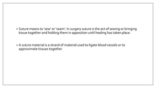 • Suture means to ‘sew’ or ‘seam’. In surgery suture is the act of sewing or bringing
tissue together and holding them in apposition until healing has taken place.
• A suture material is a strand of material used to ligate blood vessels or to
approximate tissues together.
 