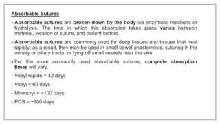 Absorbable Sutures
• Absorbable sutures are broken down by the body via enzymatic reactions or
hydrolysis. The time in which this absorption takes place varies between
material, location of suture, and patient factors.
• Absorbable sutures are commonly used for deep tissues and tissues that heal
rapidly; as a result, they may be used in small bowel anastomosis, suturing in the
urinary or biliary tracts, or tying off small vessels near the skin.
• For the more commonly used absorbable sutures, complete absorption
times will vary:
• Vicryl rapide = 42 days
• Vicryl = 60 days
• Monocryl = ~100 days
• PDS = ~200 days
 