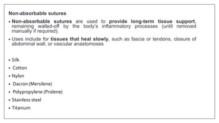 Non-absorbable sutures
• Non-absorbable sutures are used to provide long-term tissue support,
remaining walled-off by the body’s inflammatory processes (until removed
manually if required).
• Uses include for tissues that heal slowly, such as fascia or tendons, closure of
abdominal wall, or vascular anastomoses
• Silk
• Cotton
• Nylon
• Dacron (Mersilene)
• Polypropylene (Prolene)
• Stainless steel
• Titanium
 