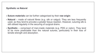Synthetic vs Natural
• Suture materials can be further categorised by their raw origin:
• Natural – made of natural fibres (e.g. silk or catgut). They are less frequently
used, as they tend to provoke a greater tissue reaction. However, suturing silk is
still utilised regularly in the securing of surgical drains.
• Synthetic – comprised of man-made materials (e.g. PDS or nylon). They tend
to be more predictable than the natural sutures, particularly in their loss of
tensile strength and absorption.
 