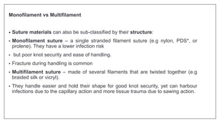Monofilament vs Multifilament
• Suture materials can also be sub-classified by their structure:
• Monofilament suture – a single stranded filament suture (e.g nylon, PDS*, or
prolene). They have a lower infection risk
• but poor knot security and ease of handling.
• Fracture during handling is common
• Multifilament suture – made of several filaments that are twisted together (e.g
braided silk or vicryl).
• They handle easier and hold their shape for good knot security, yet can harbour
infections due to the capillary action and more tissue trauma due to sawing action.
 