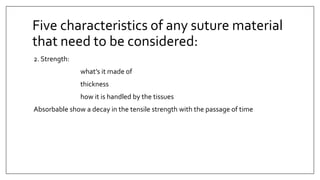 2. Strength:
what’s it made of
thickness
how it is handled by the tissues
Absorbable show a decay in the tensile strength with the passage of time
Five characteristics of any suture material
that need to be considered:
 