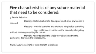 3.Tensile Behavior
Elasticity: Material returns to its original length once any tension is
released
Plasticity : Material stretches and retains its length after stretching
does not hinder circulation on the tissues by elongating
without stressing or cutting the tissues.
Memory: Ability to retain the shape they adopted within the
packaging- decreases the knot security.
NOTE: Sutures lose 50% of their strength at the knot
Five characteristics of any suture material
that need to be considered:
 