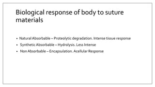 Biological response of body to suture
materials
• Natural Absorbable – Proteolytic degradation. Intense tissue response
• Synthetic Absorbable – Hydrolysis. Less Intense
• Non Absorbable – Encapsulation. Acellular Response
 
