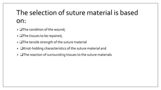 The selection of suture material is based
on:
• ❑The condition of the wound,
• ❑The tissues to be repaired,
• ❑The tensile strength of the suture material
• ❑Knot-holding characteristics of the suture material and
• ❑The reaction of surrounding tissues to the suture materials
 