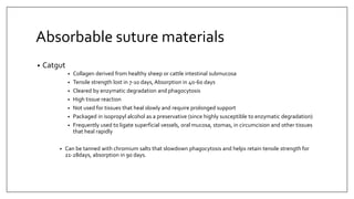 Absorbable suture materials
• Catgut
• Collagen derived from healthy sheep or cattle intestinal submucosa
• Tensile strength lost in 7-10 days, Absorption in 40-60 days
• Cleared by enzymatic degradation and phagocytosis
• High tissue reaction
• Not used for tissues that heal slowly and require prolonged support
• Packaged in isopropyl alcohol as a preservative (since highly susceptible to enzymatic degradation)
• Frequently used to ligate superficial vessels, oral mucosa, stomas, in circumcision and other tissues
that heal rapidly
• Can be tanned with chromium salts that slowdown phagocytosis and helps retain tensile strength for
21-28days, absorption in 90 days.
 