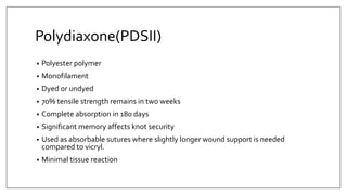 Polydiaxone(PDSII)
• Polyester polymer
• Monofilament
• Dyed or undyed
• 70% tensile strength remains in two weeks
• Complete absorption in 180 days
• Significant memory affects knot security
• Used as absorbable sutures where slightly longer wound support is needed
compared to vicryl.
• Minimal tissue reaction
 