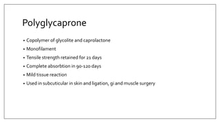Polyglycaprone
• Copolymer of glycolite and caprolactone
• Monofilament
• Tensile strength retained for 21 days
• Complete absorbtion in 90-120 days
• Mild tissue reaction
• Used in subcuticular in skin and ligation, gi and muscle surgery
 