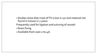 • Studies show that most ofTS is lost in 1yr and material not
found in tissues in 2 years.
Frequently used for ligation and suturing of vessels
• Drain fixing
• Available from 10/0-2 to 4/0
 