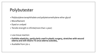 Polybutester
• Polybutylene terephthalate and polytetramethylene ether glycol
• Monofilament
• Dyed or undyed
• Tensile strength is infinite(more than 1 year)
• Low tissue reaction
• Exhibits elasticity, particularly used in plastic surgery, stretches with wound
edema and still retainsTS once edema subsides,
• Available from 7/0-1
 