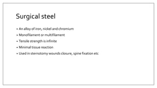 Surgical steel
• An alloy of iron, nickel and chromium
• Monofilament or multifilament
• Tensile strength is infinite
• Minimal tissue reaction
• Used in sternotomy wounds closure, spine fixation etc
 