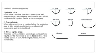 The most common shapes are:
1) Quarter circle:
It has a little curvature, use on convex surface and
delicate surgery, typically use on ophthalmic procedures,
facial aesthetic, eyelids, fascia, and microsurgery.
2) One-half circle:
It has a large arc to use in confined sites, the application
area is skin, muscle, peritoneum, eye, abdominal
surgery and gastrointestinal tract.
3) Three- eighths circle:
The most common needles use in large and superficial
wound and it’s impossible to use in deep cavities. This
needle applied in skin, hand surgery, fascia, muscle,
subcuticular.
 