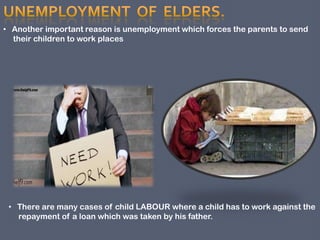 • There are many cases of child LABOUR where a child has to work against the
repayment of a loan which was taken by his father.
• Another important reason is unemployment which forces the parents to send
their children to work places
 