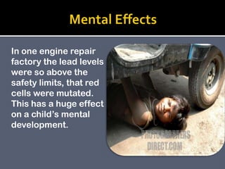 In one engine repair
factory the lead levels
were so above the
safety limits, that red
cells were mutated.
This has a huge effect
on a child’s mental
development.
 