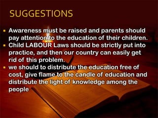  Awareness must be raised and parents should
pay attention to the education of their children.
 Child LABOUR Laws should be strictly put into
practice, and then our country can easily get
rid of this problem.
 we should to distribute the education free of
cost, give flame to the candle of education and
distribute the light of knowledge among the
people
 