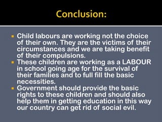  Child labours are working not the choice
of their own. They are the victims of their
circumstances and we are taking benefit
of their compulsions.
 These children are working as a LABOUR
in school going age for the survival of
their families and to full fill the basic
necessities.
 Government should provide the basic
rights to these children and should also
help them in getting education in this way
our country can get rid of social evil.
 