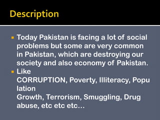  Today Pakistan is facing a lot of social
problems but some are very common
in Pakistan, which are destroying our
society and also economy of Pakistan.
 Like
CORRUPTION, Poverty, Illiteracy, Popu
lation
Growth, Terrorism, Smuggling, Drug
abuse, etc etc etc…
 