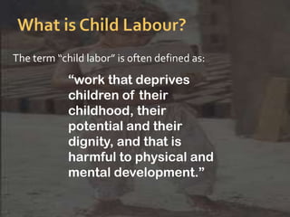 The term “child labor” is often defined as:
“work that deprives
children of their
childhood, their
potential and their
dignity, and that is
harmful to physical and
mental development.”
 