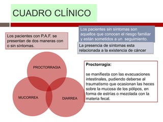 CUADRO CLÍNICO
Los pacientes con P.A.F. se
presentan de dos maneras con
o sin síntomas.
Los pacientes sin síntomas son
aquellos que conocen el riesgo familiar
y están sometidos a un seguimiento.
La presencia de síntomas esta
relacionada a la existencia de cáncer
Proctorragia:
se manifiesta con las evacuaciones
intestinales, pudiendo deberse al
traumatismo que ocasionan las heces
sobre la mucosa de los pólipos, en
forma de estrías o mezclada con la
materia fecal.
PROCTORRAGIA
DIARREA
MUCORREA
 