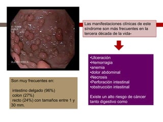 Son muy frecuentes en:
intestino delgado (96%)
colon (27%)
recto (24%) con tamaños entre 1 y
30 mm.
Las manifestaciones clínicas de este
síndrome son más frecuentes en la
tercera década de la vida-
•Ulceración
•Hemorragia
•anemia
•dolor abdominal
•Necrosis
•Perforación intestinal
•obstrucción intestinal
Existe un alto riesgo de cáncer
tanto digestivo como
extradigestivo
 