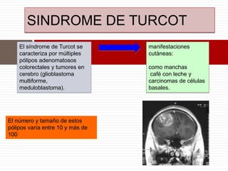 SINDROME DE TURCOT
El síndrome de Turcot se
caracteriza por múltiples
pólipos adenomatosos
colorectales y tumores en
cerebro (glioblastoma
multiforme,
meduloblastoma).
manifestaciones
cutáneas:
como manchas
café con leche y
carcinomas de células
basales.
El número y tamaño de estos
pólipos varía entre 10 y más de
100
 