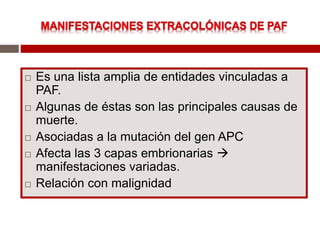  Es una lista amplia de entidades vinculadas a
PAF.
 Algunas de éstas son las principales causas de
muerte.
 Asociadas a la mutación del gen APC
 Afecta las 3 capas embrionarias 
manifestaciones variadas.
 Relación con malignidad
 